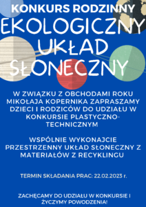 Konkurs rodzinny: ekologiczny układ słoneczny. W związku z obchodami roku Mikołaja Kopernika zapraszamy dzieci i rodziców do udziału w konkursie plastyczno - technicznym. Wspólnie wykonajcie przestrzenny układ słoneczny z materiałów z recyklingu. Termin składania prac 22.02.2023r. Zachęcamy do udziału w konkursie i życzymy powodzenia!